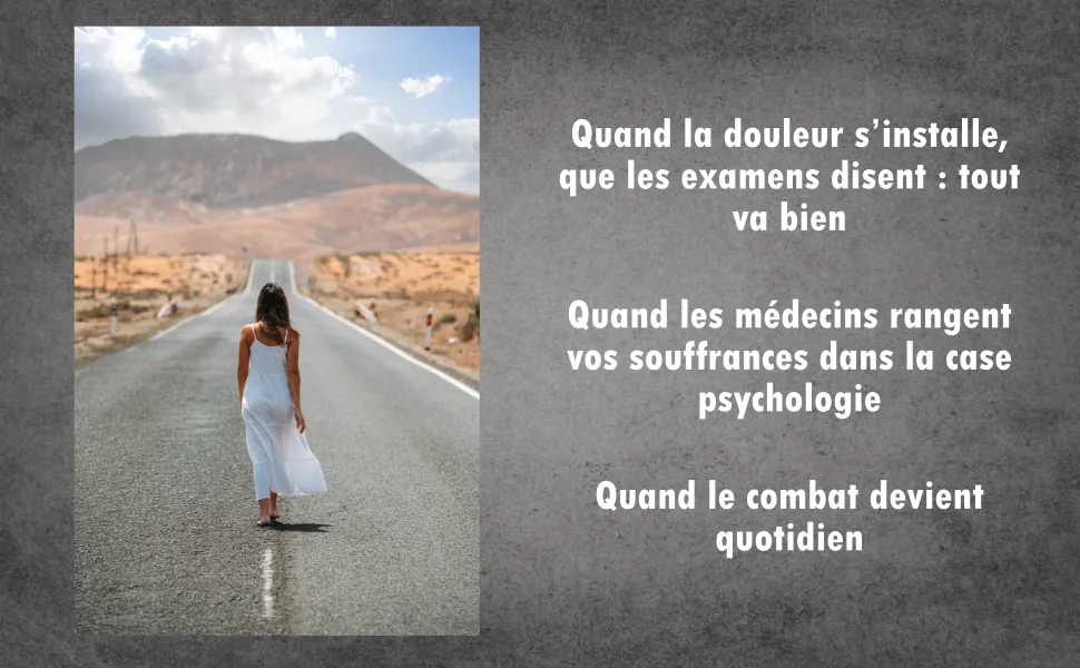 Quand la douleur s’installe, que les examens disent : tout va bien. Quand les médecins rangent vos souffrances dans la case psychologie. Quand le combat devient quotidien.