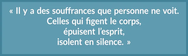 « Il y a des souffrances que personne ne voit. Celles qui figent le corps, épuisent l’esprit, isolent en silence. »