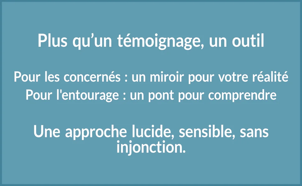 Plus qu’un témoignage, un outil. Pour les concernés : un miroir pour votre réalité. Pour l’entourage : un pont pour comprendre.