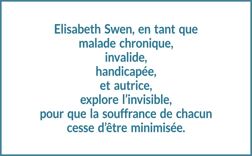 Elisabeth Swen, en tant que malade chronique, invalide, handicapée, et autrice, explore l’invisible, pour que la souffrance de chacun cesse d’être minimisée.